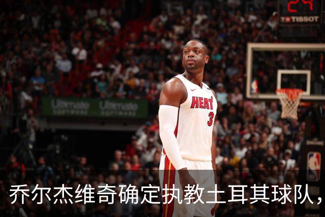 乔尔杰维奇确定执教土耳其球队，在中国男篮下课后 首度拿起教鞭！